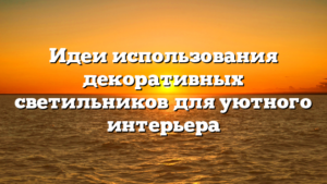 Идеи использования декоративных светильников для уютного интерьера