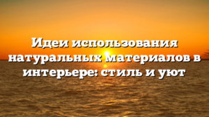 Идеи использования натуральных материалов в интерьере: стиль и уют