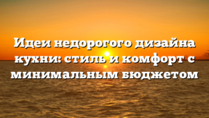 Идеи недорогого дизайна кухни: стиль и комфорт с минимальным бюджетом