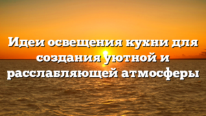 Идеи освещения кухни для создания уютной и расслабляющей атмосферы