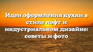 Идеи оформления кухни в стиле лофт и индустриальном дизайне: советы и фото