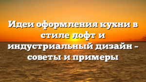Идеи оформления кухни в стиле лофт и индустриальный дизайн – советы и примеры