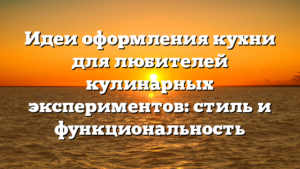 Идеи оформления кухни для любителей кулинарных экспериментов: стиль и функциональность