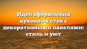 Идеи оформления кухонных стен с декоративными панелями: стиль и уют