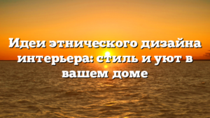 Идеи этнического дизайна интерьера: стиль и уют в вашем доме