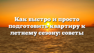 Как быстро и просто подготовить квартиру к летнему сезону: советы