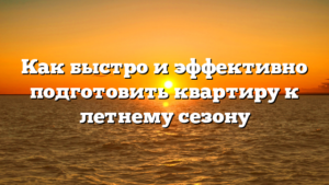 Как быстро и эффективно подготовить квартиру к летнему сезону