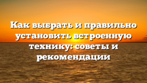 Как выбрать и правильно установить встроенную технику: советы и рекомендации