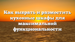 Как выбрать и разместить кухонные шкафы для максимальной функциональности