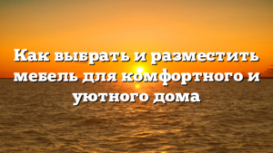 Как выбрать и разместить мебель для комфортного и уютного дома