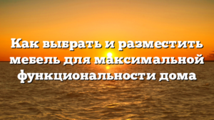 Как выбрать и разместить мебель для максимальной функциональности дома