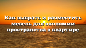 Как выбрать и разместить мебель для экономии пространства в квартире