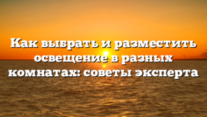 Как выбрать и разместить освещение в разных комнатах: советы эксперта