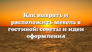 Как выбрать и расположить мебель в гостиной: советы и идеи оформления