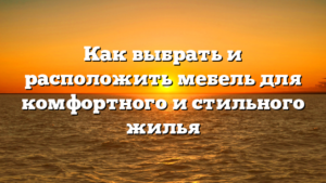 Как выбрать и расположить мебель для комфортного и стильного жилья