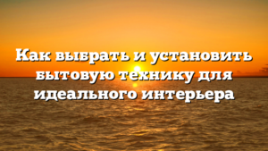 Как выбрать и установить бытовую технику для идеального интерьера