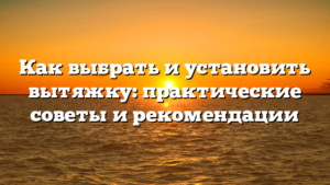 Как выбрать и установить вытяжку: практические советы и рекомендации
