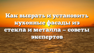 Как выбрать и установить кухонные фасады из стекла и металла — советы экспертов