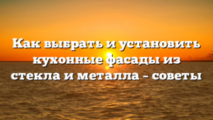 Как выбрать и установить кухонные фасады из стекла и металла – советы