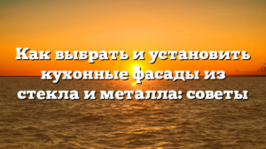 Как выбрать и установить кухонные фасады из стекла и металла: советы