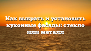 Как выбрать и установить кухонные фасады: стекло или металл