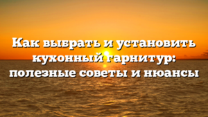 Как выбрать и установить кухонный гарнитур: полезные советы и нюансы