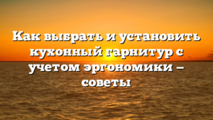 Как выбрать и установить кухонный гарнитур с учетом эргономики — советы