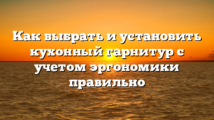 Как выбрать и установить кухонный гарнитур с учетом эргономики правильно