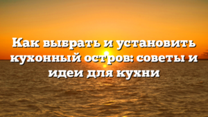 Как выбрать и установить кухонный остров: советы и идеи для кухни