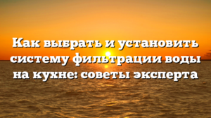 Как выбрать и установить систему фильтрации воды на кухне: советы эксперта