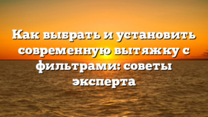 Как выбрать и установить современную вытяжку с фильтрами: советы эксперта