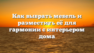 Как выбрать мебель и разместить её для гармонии с интерьером дома