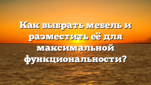 Как выбрать мебель и разместить её для максимальной функциональности?