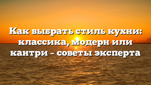 Как выбрать стиль кухни: классика, модерн или кантри – советы эксперта