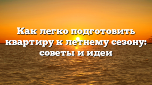 Как легко подготовить квартиру к летнему сезону: советы и идеи