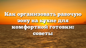 Как организовать рабочую зону на кухне для комфортной готовки: советы