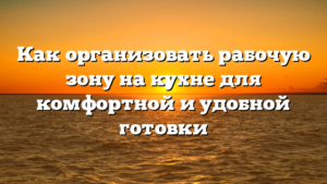 Как организовать рабочую зону на кухне для комфортной и удобной готовки