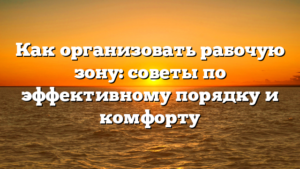 Как организовать рабочую зону: советы по эффективному порядку и комфорту