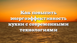 Как повысить энергоэффективность кухни с современными технологиями