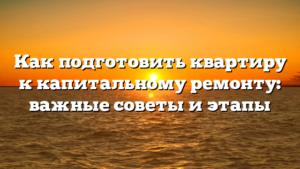 Как подготовить квартиру к капитальному ремонту: важные советы и этапы