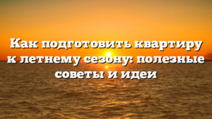 Как подготовить квартиру к летнему сезону: полезные советы и идеи