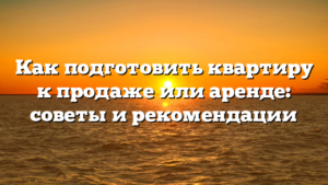 Как подготовить квартиру к продаже или аренде: советы и рекомендации