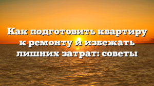 Как подготовить квартиру к ремонту и избежать лишних затрат: советы