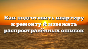 Как подготовить квартиру к ремонту и избежать распространённых ошибок