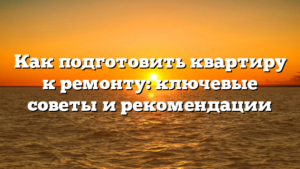Как подготовить квартиру к ремонту: ключевые советы и рекомендации