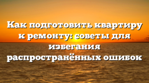 Как подготовить квартиру к ремонту: советы для избегания распространённых ошибок
