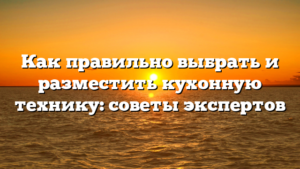 Как правильно выбрать и разместить кухонную технику: советы экспертов