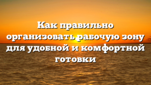 Как правильно организовать рабочую зону для удобной и комфортной готовки