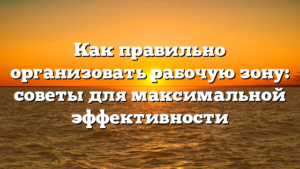Как правильно организовать рабочую зону: советы для максимальной эффективности