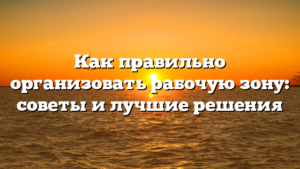 Как правильно организовать рабочую зону: советы и лучшие решения